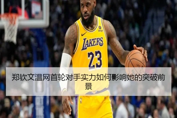 郑钦文温网首轮对手实力如何影响她的突破前景